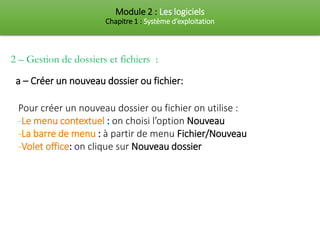 Module 2 : Les logiciels
Chapitre 1 : Système d’exploitation
Pour créer un nouveau dossier ou fichier on utilise :
-Le menu contextuel : on choisi l’option Nouveau
-La barre de menu : à partir de menu Fichier/Nouveau
-Volet office: on clique sur Nouveau dossier
a – Créer un nouveau dossier ou fichier:
2 – Gestion de dossiers et fichiers :
 