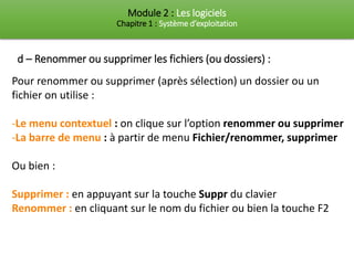 Module 2 : Les logiciels
Chapitre 1 : Système d’exploitation
d – Renommer ou supprimer les fichiers (ou dossiers) :
Pour renommer ou supprimer (après sélection) un dossier ou un
fichier on utilise :
-Le menu contextuel : on clique sur l’option renommer ou supprimer
-La barre de menu : à partir de menu Fichier/renommer, supprimer
Ou bien :
Supprimer : en appuyant sur la touche Suppr du clavier
Renommer : en cliquant sur le nom du fichier ou bien la touche F2
 