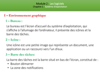 Module 2 : Les logiciels
Chapitre 1 : Système d’exploitation
I – Environnement graphique
1 – Bureau :
Le bureau est l’écran d’accueil du système d’exploitation, qui
s’affiche à l’allumage de l’ordinateur, il présente des icônes et la
barre des tâches.
2 – Icône :
Une icône est une petite image qui représente un document, une
application ou un raccourci vers l’un d’eux.
3 – Barre des tâches:
La barre des tâches est la barre situé en bas de l’écran, constitué de :
• Bouton démarrer
• La zone des notifications
 