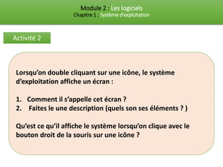 Module 2 : Les logiciels
Chapitre 1 : Système d’exploitation
Activité 2
Lorsqu’on double cliquant sur une icône, le système
d’exploitation affiche un écran :
1. Comment il s’appelle cet écran ?
2. Faites le une description (quels son ses éléments ? )
Qu’est ce qu’il affiche le système lorsqu’on clique avec le
bouton droit de la souris sur une icône ?
 