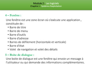 Module 2 : Les logiciels
Chapitre 1 : Système d’exploitation
4 – Fenêtre :
Une fenêtre est une zone écran où s’exécute une application ,
constituée de :
• Barre de titre
• Barre de menu
• Barre d’outils
• Barre d’adresse
• Barres de défilement (horizontale et verticale)
• Barre d’état
• Volet de navigation et volet des détails
5 – Boite de dialogue :
Une boite de dialogue est une fenêtre qui envoie un message à
l’utilisateur ou qui demande des informations complémentaires.
 