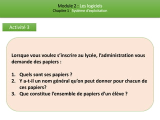 Module 2 : Les logiciels
Chapitre 1 : Système d’exploitation
Activité 3
Lorsque vous voulez s’inscrire au lycée, l’administration vous
demande des papiers :
1. Quels sont ses papiers ?
2. Y a-t-il un nom général qu’on peut donner pour chacun de
ces papiers?
3. Que constitue l’ensemble de papiers d’un élève ?
 