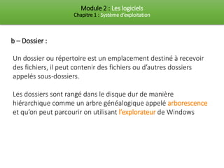 Module 2 : Les logiciels
Chapitre 1 : Système d’exploitation
Un dossier ou répertoire est un emplacement destiné à recevoir
des fichiers, il peut contenir des fichiers ou d’autres dossiers
appelés sous-dossiers.
Les dossiers sont rangé dans le disque dur de manière
hiérarchique comme un arbre généalogique appelé arborescence
et qu’on peut parcourir on utilisant l’explorateur de Windows
b – Dossier :
 