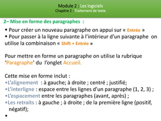 Module 2 : Les logiciels
Chapitre 2 : Traitement de texte
2– Mise en forme des paragraphes :
▪ Pour créer un nouveau paragraphe on appui sur « Entrée »
▪ Pour passer à la ligne suivante à l’intérieur d’un paragraphe on
utilise la combinaison « Shift + Entrée »
Pour mettre en forme un paragraphe on utilise la rubrique
‘Paragraphe’ du l’onglet Accueil.
Cette mise en forme inclut :
•L’alignement : à gauche; à droite ; centré ; justifié;
•L’interligne : espace entre les lignes d’un paragraphe (1, 2, 3) ;
•L’espacement entre les paragraphes (avant, après) ;
•Les retraits : à gauche ; à droite ; de la première ligne (positif,
négatif);
•
 