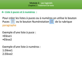 Module 2 : Les logiciels
Chapitre 2 : Traitement de texte
4– Liste à puces et à numéros :
Pour créer les listes à puces ou à numéros on utilise le bouton
Puces ou le bouton Numérotation de la rubrique
paragraphe
Exemple d’une liste à puce :
•Elève1
•Elève2
Exemple d’une liste à numéros :
1.Elève1
2.Elève2
 