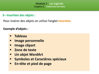 Module 2 : Les logiciels
Chapitre 2 : Traitement de texte
5– Insertion des objets :
Pour insérer des objets on utilise l’onglet Insertion
Exemple d’objets :
▪ Tableau
▪ Image personnelle
▪ Image clipart
▪ Zone de texte
▪ Un objet WordArt
▪ Symboles et Caractères spéciaux
▪ En-tête et pied de page
 
