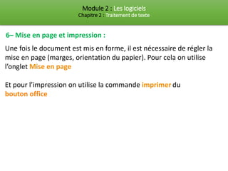 Module 2 : Les logiciels
Chapitre 2 : Traitement de texte
6– Mise en page et impression :
Une fois le document est mis en forme, il est nécessaire de régler la
mise en page (marges, orientation du papier). Pour cela on utilise
l’onglet Mise en page
Et pour l’impression on utilise la commande imprimer du
bouton office
 