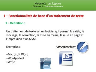 Module 2 : Les logiciels
Chapitre 2 : Traitement de texte
I – Fonctionnalités de base d’un traitement de texte
1 – Définition :
Un traitement de texte est un logiciel qui permet la saisie, le
stockage, la correction, la mise en forme, la mise en page et
l’impression d’un texte.
Exemples :
•Microsoft Word
•Wordperfect
•Write
 