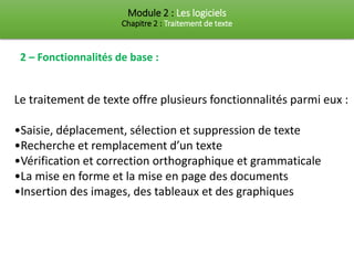 Module 2 : Les logiciels
Chapitre 2 : Traitement de texte
2 – Fonctionnalités de base :
Le traitement de texte offre plusieurs fonctionnalités parmi eux :
•Saisie, déplacement, sélection et suppression de texte
•Recherche et remplacement d’un texte
•Vérification et correction orthographique et grammaticale
•La mise en forme et la mise en page des documents
•Insertion des images, des tableaux et des graphiques
 