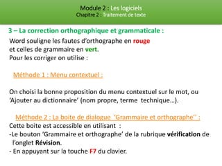 Module 2 : Les logiciels
Chapitre 2 : Traitement de texte
3 – La correction orthographique et grammaticale :
Word souligne les fautes d’orthographe en rouge
et celles de grammaire en vert.
Pour les corriger on utilise :
Méthode 1 : Menu contextuel :
On choisi la bonne proposition du menu contextuel sur le mot, ou
‘Ajouter au dictionnaire’ (nom propre, terme technique…).
Méthode 2 : La boite de dialogue ‘Grammaire et orthographe’’ :
Cette boite est accessible en utilisant :
-Le bouton ‘Grammaire et orthographe’ de la rubrique vérification de
l’onglet Révision.
- En appuyant sur la touche F7 du clavier.
 
