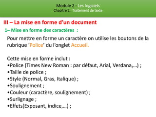 Module 2 : Les logiciels
Chapitre 2 : Traitement de texte
1– Mise en forme des caractères :
Pour mettre en forme un caractère on utilise les boutons de la
rubrique ‘Police’ du l’onglet Accueil.
Cette mise en forme inclut :
•Police (Times New Roman : par défaut, Arial, Verdana,…) ;
•Taille de police ;
•Style (Normal, Gras, Italique) ;
•Soulignement ;
•Couleur (caractère, soulignement) ;
•Surlignage ;
•Effets(Exposant, indice,…) ;
III – La mise en forme d’un document
 