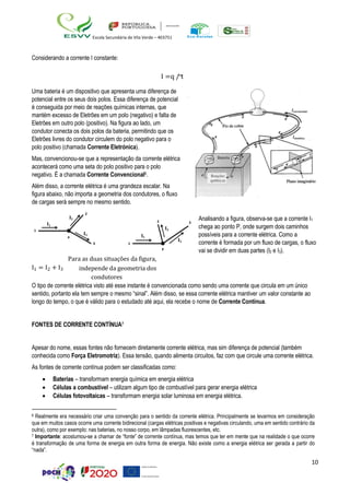 10
Escola Secundária de Vila Verde – 403751
I2
2
I1
I3
P
Considerando a corrente I constante:
I =q / t
Uma bateria é um dispositivo que apresenta uma diferença de
potencial entre os seus dois polos. Essa diferença de potencial
é conseguida por meio de reações químicas internas, que
mantém excesso de Eletrões em um polo (negativo) e falta de
Eletrões em outro polo (positivo). Na figura ao lado, um
condutor conecta os dois polos da bateria, permitindo que os
Eletrões livres do condutor circulem do polo negativo para o
polo positivo (chamada Corrente Eletrónica).
Mas, convencionou-se que a representação da corrente elétrica
acontecerá como uma seta do polo positivo para o polo
negativo. É a chamada Corrente Convencional6.
Além disso, a corrente elétrica é uma grandeza escalar. Na
figura abaixo, não importa a geometria dos condutores, o fluxo
de cargas será sempre no mesmo sentido.
2 3
1 I2
I1
I3
3 1
P
Analisando a figura, observa-se que a corrente I1
chega ao ponto P, onde surgem dois caminhos
possíveis para a corrente elétrica. Como a
corrente é formada por um fluxo de cargas, o fluxo
vai se dividir em duas partes (I2 e I3).
Para as duas situações da figura,
I1 = I2 + I3 independe da geometria dos
condutores
O tipo de corrente elétrica visto até esse instante é convencionada como sendo uma corrente que circula em um único
sentido, portanto ela tem sempre o mesmo “sinal”. Além disso, se essa corrente elétrica mantiver um valor constante ao
longo do tempo, o que é válido para o estudado até aqui, ela recebe o nome de Corrente Contínua.
FONTES DE CORRENTE CONTÍNUA7
Apesar do nome, essas fontes não fornecem diretamente corrente elétrica, mas sim diferença de potencial (também
conhecida como Força Eletromotriz). Essa tensão, quando alimenta circuitos, faz com que circule uma corrente elétrica.
As fontes de corrente contínua podem ser classificadas como:
• Baterias – transformam energia química em energia elétrica
• Células a combustível – utilizam algum tipo de combustível para gerar energia elétrica
• Células fotovoltaicas – transformam energia solar luminosa em energia elétrica.
6 Realmente era necessário criar uma convenção para o sentido da corrente elétrica. Principalmente se levarmos em consideração
que em muitos casos ocorre uma corrente bidirecional (cargas elétricas positivas e negativas circulando, uma em sentido contrário da
outra), como por exemplo: nas baterias, no nosso corpo, em lâmpadas fluorescentes, etc.
7 Importante: acostumou-se a chamar de “fonte” de corrente contínua, mas temos que ter em mente que na realidade o que ocorre
é transformação de uma forma de energia em outra forma de energia. Não existe como a energia elétrica ser gerada a partir do
“nada”.
 