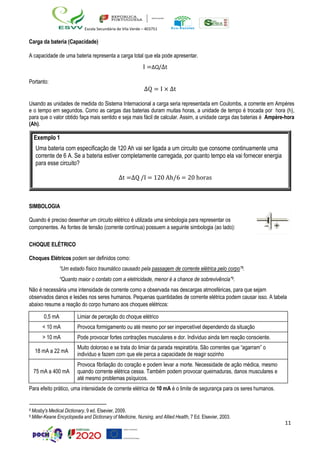 11
Escola Secundária de Vila Verde – 403751
Carga da bateria (Capacidade)
A capacidade de uma bateria representa a carga total que ela pode apresentar.
I =∆Q/∆t
Portanto:
∆Q = I × ∆t
Usando as unidades de medida do Sistema Internacional a carga seria representada em Coulombs, a corrente em Ampères
e o tempo em segundos. Como as cargas das baterias duram muitas horas, a unidade de tempo é trocada por hora (h),
para que o valor obtido faça mais sentido e seja mais fácil de calcular. Assim, a unidade carga das baterias é Ampère-hora
(Ah).
SIMBOLOGIA
Quando é preciso desenhar um circuito elétrico é utilizada uma simbologia para representar os
componentes. As fontes de tensão (corrente contínua) possuem a seguinte simbologia (ao lado):
CHOQUE ELÉTRICO
Choques Elétricos podem ser definidos como:
“Um estado físico traumático causado pela passagem de corrente elétrica pelo corpo”8.
“Quanto maior o contato com a eletricidade, menor é a chance de sobrevivência”9.
Não é necessária uma intensidade de corrente como a observada nas descargas atmosféricas, para que sejam
observados danos e lesões nos seres humanos. Pequenas quantidades de corrente elétrica podem causar isso. A tabela
abaixo resume a reação do corpo humano aos choques elétricos:
0,5 mA Limiar de perceção do choque elétrico
< 10 mA Provoca formigamento ou até mesmo por ser impercetível dependendo da situação
> 10 mA Pode provocar fortes contrações musculares e dor. Individuo ainda tem reação consciente.
18 mA a 22 mA
Muito doloroso e se trata do limiar da parada respiratória. São correntes que “agarram” o
indivíduo e fazem com que ele perca a capacidade de reagir sozinho
75 mA a 400 mA
Provoca fibrilação do coração e podem levar a morte. Necessidade de ação médica, mesmo
quando corrente elétrica cessa. Também podem provocar queimaduras, danos musculares e
até mesmo problemas psíquicos.
Para efeito prático, uma intensidade de corrente elétrica de 10 mA é o limite de segurança para os seres humanos.
8 Mosby's Medical Dictionary, 9 ed. Elsevier, 2009.
9 Miller-Keane Encyclopedia and Dictionary of Medicine, Nursing, and Allied Health, 7 Ed. Elsevier, 2003.
Exemplo 1
Uma bateria com especificação de 120 Ah vai ser ligada a um circuito que consome continuamente uma
corrente de 6 A. Se a bateria estiver completamente carregada, por quanto tempo ela vai fornecer energia
para esse circuito?
∆t =∆Q /I = 120 Ah/6 = 20 horas
 