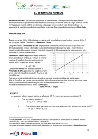 12
Escola Secundária de Vila Verde – 403751
II – RESISTÊNCIA ELÉTRICA
Resistência Elétrica é a dificuldade que qualquer tipo de material oferece à passagem de corrente elétrica e essa
dificuldade depende do tipo de material. Essa resistência ocorre porque na corrente elétrica as cargas fazem um caminho
em “zig-zag” pelo material, colidindo com átomos e outras cargas em movimento. O efeito dessa resistência é o
aquecimento do material (conversão de energia elétrica em térmica). Essa conversão é conhecida como Efeito Joule.
PRIMEIRA LEI DE OHM
Quando uma tensão elétrica (V) é aplicada a um material existe uma relação entre essa tensão e a corrente elétrica (I)
que circula pelo material. Essa relação é a Resistência Elétrica.
Georg Ohm10 definiu a Primeira Lei de Ohm (empiricamente) considerando um trecho de condutor que possui uma
diferença de potencial em suas extremidades e uma corrente elétrica circulando por ele: “para o mesmo trecho do
condutor, mantido à temperatura constante, é constante o quociente da diferença de potencial entre os extremos pela
intensidade da corrente correspondente”.11
A Resistência Elétrica (R) é a razão entre a variação da
tensão, aplicada a um condutor, e a variação de corrente
resultante. A resistência determina a intensidade da
corrente elétrica, quando uma tensão é aplicada.
𝑅 = ∆V / ∆𝐼
Componentes óhmicos são aqueles que seguem a
Primeira Lei de Ohm, possuindo uma relação linear entre
tensão e corrente (resistência constante). A curva ao lado
exemplifica isso.
Para valores constantes de tensão de corrente, pode-se expressar a resistência elétrica pela relação abaixo:
A Lei de Ohm afirma que a tensão em uma resistência elétrica é diretamente proporcional à corrente elétrica que passa
por ela, portanto a inclinação da reta da figura acima representa a resistência elétrica.
A unidade de medida da resistência elétrica é o Ohm ()12:
1 Ohm = 1 Volt / 1 Ampère
EXEMPLO 2
Um aquecedor elétrico, quando ligado a uma fonte de 120 V, é percorrido por uma corrente de 8 A.
a. Qual é o valor da resistência?
R =V /I = 120/15 = 8Ω
b. Qual será a corrente que vai circular pelo aquecedor quando for aplicada uma tensão de 70 V?
I =V /R = 70/8 = 8,75 A
10 Georg Simon Ohm (1789-1854), físico e matemático alemão que estudo o efeito da corrente elétrica em condutores metálicos.
11 Fonte: e-Física. Lei de Ohm – resistência elétrica. Disponível em:
<http://efisica.if.usp.br/eletricidade/basico/corrente/lei_ohm_resist_eletrica/>.Acessoem25/07/2016.
12 A unidade de medida de resistência elétrica e as leis relacionadas a ela têm seus nomes em homenagem a George Simon Ohm.
 