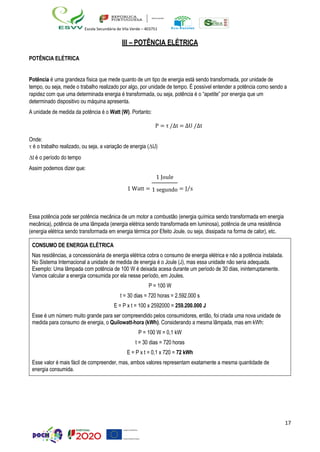 17
Escola Secundária de Vila Verde – 403751
III – POTÊNCIA ELÉTRICA
POTÊNCIA ELÉTRICA
Potência é uma grandeza física que mede quanto de um tipo de energia está sendo transformada, por unidade de
tempo, ou seja, mede o trabalho realizado por algo, por unidade de tempo. É possível entender a potência como sendo a
rapidez com que uma determinada energia é transformada, ou seja, potência é o “apetite” por energia que um
determinado dispositivo ou máquina apresenta.
A unidade de medida da potência é o Watt (W). Portanto:
Onde:
P = τ /∆t = ∆U /∆t
 é o trabalho realizado, ou seja, a variação de energia (U)
t é o período do tempo
Assim podemos dizer que:
1 Watt =
1 Joule
1 segundo = J⁄s
Essa potência pode ser potência mecânica de um motor a combustão (energia química sendo transformada em energia
mecânica), potência de uma lâmpada (energia elétrica sendo transformada em luminosa), potência de uma resistência
(energia elétrica sendo transformada em energia térmica por Efeito Joule, ou seja, dissipada na forma de calor), etc.
CONSUMO DE ENERGIA ELÉTRICA
Nas residências, a concessionária de energia elétrica cobra o consumo de energia elétrica e não a potência instalada.
No Sistema Internacional a unidade de medida de energia é o Joule (J), mas essa unidade não seria adequada.
Exemplo: Uma lâmpada com potência de 100 W é deixada acesa durante um período de 30 dias, ininterruptamente.
Vamos calcular a energia consumida por ela nesse período, em Joules.
P = 100 W
t = 30 dias = 720 horas = 2.592.000 s
E = P x t = 100 x 2592000 = 259.200.000 J
Esse é um número muito grande para ser compreendido pelos consumidores, então, foi criada uma nova unidade de
medida para consumo de energia, o Quilowatt-hora (kWh). Considerando a mesma lâmpada, mas em kWh:
P = 100 W = 0,1 kW
t = 30 dias = 720 horas
E = P x t = 0,1 x 720 = 72 kWh
Esse valor é mais fácil de compreender, mas, ambos valores representam exatamente a mesma quantidade de
energia consumida.
 