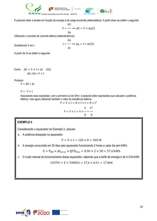 18
Escola Secundária de Vila Verde – 403751
É possível obter a tensão em função da energia e da carga envolvida (eletrostática). A partir disso se obtém o seguinte:
∆U
V = ⟹ ∆E = V × ∆q(I)
∆q
Utilizando o conceito de corrente elétrica (eletrodinâmica):
∆q
Substituindo II em I:
I = ⟹ ∆q = I × ∆t(II)
∆t
A partir de III se obtém o seguinte:
Como: ∆E = V × I × ∆t (III)
∆E /∆t= V × I
Portanto:
P = ∆E / ∆t
P = V × I
Associando essa expressão, com a primeira Lei de Ohm, é possível obter expressões que calculam a potência
elétrica, mas agora utilizando também o valor da resistência elétrica:
P = V × I = R × I × I = R × I2
V V2
P = V × I = V × =
R R
EXEMPLO 4
Considerando o aquecedor do Exemplo 2, calcular:
a. A potência dissipada no aquecedor.
P = V × I = 120 × 8 = 960 W
b. A energia consumida em 30 dias pelo aquecedor funcionando 2 horas a cada dia (em kWh).
E = PkW × ∆thoras × QTDdias = 0,96 × 2 × 30 = 57,6 kWh
c. O custo mensal do funcionamento desse aquecedor, sabendo que a tarifa de energia é de 0,31€//kWh.
CUSTO = E × TARIFA = 57,6 × 0,31 = 17,86€
 
