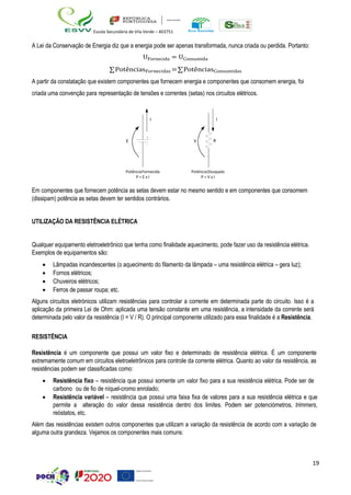 19
Escola Secundária de Vila Verde – 403751
A Lei da Conservação de Energia diz que a energia pode ser apenas transformada, nunca criada ou perdida. Portanto:
UFornecida = UConsumida
∑PotênciasFornecidas =∑PotênciasConsumidas
A partir da constatação que existem componentes que fornecem energia e componentes que consomem energia, foi
criada uma convenção para representação de tensões e correntes (setas) nos circuitos elétricos.
I I
E V R
PotênciaFornecida
P = E x I
PotênciaDissipada
P = V x I
Em componentes que fornecem potência as setas devem estar no mesmo sentido e em componentes que consomem
(dissipam) potência as setas devem ter sentidos contrários.
UTILIZAÇÃO DA RESISTÊNCIA ELÉTRICA
Qualquer equipamento eletroeletrônico que tenha como finalidade aquecimento, pode fazer uso da resistência elétrica.
Exemplos de equipamentos são:
• Lâmpadas incandescentes (o aquecimento do filamento da lâmpada – uma resistência elétrica – gera luz);
• Fornos elétricos;
• Chuveiros elétricos;
• Ferros de passar roupa; etc.
Alguns circuitos eletrónicos utilizam resistências para controlar a corrente em determinada parte do circuito. Isso é a
aplicação da primeira Lei de Ohm: aplicada uma tensão constante em uma resistência, a intensidade da corrente será
determinada pelo valor da resistência (I = V / R). O principal componente utilizado para essa finalidade é a Resistência.
RESISTÊNCIA
Resistência é um componente que possui um valor fixo e determinado de resistência elétrica. É um componente
extremamente comum em circuitos eletroeletrônicos para controle da corrente elétrica. Quanto ao valor da resistência, as
resistências podem ser classificadas como:
• Resistência fixo – resistência que possui somente um valor fixo para a sua resistência elétrica. Pode ser de
carbono ou de fio de níquel-cromo enrolado;
• Resistência variável – resistência que possui uma faixa fixa de valores para a sua resistência elétrica e que
permite a alteração do valor dessa resistência dentro dos limites. Podem ser potenciómetros, trimmers,
reóstatos, etc.
Além das resistências existem outros componentes que utilizam a variação da resistência de acordo com a variação de
alguma outra grandeza. Vejamos os componentes mais comuns:
 