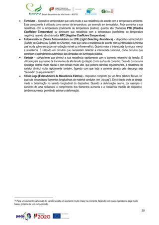 20
Escola Secundária de Vila Verde – 403751
• Termistor – dispositivo semicondutor que varia muito a sua resistência de acordo com a temperatura ambiente.
Esse componente é utilizado como sensor de temperatura, por exemplo em termostatos. Pode aumentar a sua
resistência com a temperatura (coeficiente de temperatura positivo), quando são chamados PTC (Positive
Coefficient Temperature) ou diminuem sua resistência com a temperatura (coeficiente de temperatura
negativo), quando são chamados NTC (Negative Coefficient Temperature).
• Fotoresistência (Célula Fotocondutora ou LDR (Light Detecting Resistance) – dispositivo semicondutor
(Sulfeto de Cádmio ou Sulfeto de Chumbo), mas que varia a resistência de acordo com a intensidade luminosa
que incide sobre ele (pode ser radiação visível ou infravermelho). Quanto maior a intensidade luminosa, menor
a resistência. É utilizado em circuitos que necessitam detectar a intensidade luminosa, como circuitos que
controlam o acendimento automático das lâmpadas de iluminação pública.
• Varistor – componente que diminui a sua resistência rapidamente com o aumento repentino da tensão. É
utilizado para supressão de transientes de alta tensão (proteção contra surtos de corrente). Quando ocorre uma
descarga elétrica muito rápida e com tensão muito alta, que poderia danificar equipamentos, a resistência do
varistor diminui muito rapidamente também, fazendo com que toda a corrente gerada pela descarga seja
“desviada” do equipamento15.
• Strain Gage (Extensómetro de Resistência Elétrica) – dispositivo composto por um filme plástico flexível, no
qual são depositados filamentos longitudinais de material condutor (em “zig-zag”). Ele é fixado onde se deseja
medir a deformação no sentido longitudinal do dispositivo. Quando a deformação ocorre, por exemplo o
aumento de uma rachadura, o comprimento dos filamentos aumenta e a resistência medida do dispositivo
também aumenta, permitindo estimar a deformação.
15 Para um aumento na tensão do varistor existe um aumento muito maior na corrente, fazendo com que a resistência seja muito
baixa, próxima de um curto-circuito.
 