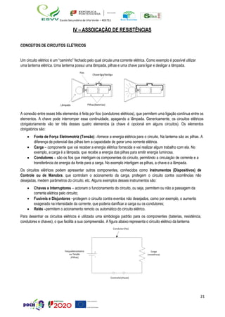 21
Escola Secundária de Vila Verde – 403751
Carga
(resistor)
Forçaeletromotr
(bateria)
iz
IV – ASSOICAÇÃO DE RESISTÊNCIAS
CONCEITOS DE CIRCUITOS ELÉTRICOS
Um circuito elétrico é um “caminho” fechado pelo qual circula uma corrente elétrica. Como exemplo é possível utilizar
uma lanterna elétrica. Uma lanterna possui uma lâmpada, pilhas e uma chave para ligar e desligar a lâmpada.
Fios
Chaveliga/desliga
Lâmpada Pilhas(Baterias)
A conexão entre esses três elementos é feita por fios (condutores elétricos), que permitem uma ligação contínua entre os
elementos. A chave pode interromper essa continuidade, apagando a lâmpada. Genericamente, os circuitos elétricos
obrigatoriamente vão ter três desses quatro elementos (a chave é opcional em alguns circuitos). Os elementos
obrigatórios são:
• Fonte de Força Eletromotriz (Tensão) –fornece a energia elétrica para o circuito. Na lanterna são as pilhas. A
diferença de potencial das pilhas tem a capacidade de gerar uma corrente elétrica.
• Carga – componente que vai receber a energia elétrica fornecida e vai realizar algum trabalho com ela. No
exemplo, a carga é a lâmpada, que recebe a energia das pilhas para emitir energia luminosa.
• Condutores – são os fios que interligam os componentes do circuito, permitindo a circulação de corrente e a
transferência de energia da fonte para a carga. No exemplo interligam as pilhas, a chave e a lâmpada.
Os circuitos elétricos podem apresentar outros componentes, conhecidos como Instrumentos (Dispositivos) de
Controle ou de Manobra, que controlam o acionamento da carga, protegem o circuito contra ocorrências não
desejadas, medem parâmetros do circuito, etc. Alguns exemplos desses instrumentos são:
• Chaves e Interruptores – acionam o funcionamento do circuito, ou seja, permitem ou não a passagem da
corrente elétrica pelo circuito;
• Fusíveis e Disjuntores –protegem o circuito contra eventos não desejados, como por exemplo, o aumento
exagerado na intensidade da corrente, que poderia danificar a carga ou os condutores;
• Relés –permitem o acionamento remoto ou automático do circuito elétrico.
Para desenhar os circuitos elétricos é utilizada uma simbologia padrão para os componentes (baterias, resistência,
condutores e chaves), o que facilita a sua compreensão. A figura abaixo representa o circuito elétrico da lanterna
Condutor(fio)
Controle(chave)
Forçaeletromotriz
ou Tensão
(Pilhas)
Carga
(resistência)
 