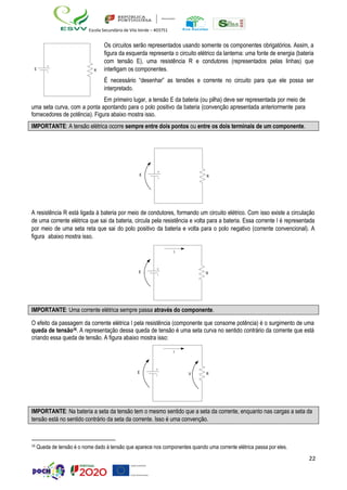 22
Escola Secundária de Vila Verde – 403751
Os circuitos serão representados usando somente os componentes obrigatórios. Assim, a
figura da esquerda representa o circuito elétrico da lanterna: uma fonte de energia (bateria
com tensão E), uma resistência R e condutores (representados pelas linhas) que
interligam os componentes.
É necessário “desenhar” as tensões e corrente no circuito para que ele possa ser
interpretado.
Em primeiro lugar, a tensão E da bateria (ou pilha) deve ser representada por meio de
uma seta curva, com a ponta apontando para o polo positivo da bateria (convenção apresentada anteriormente para
fornecedores de potência). Figura abaixo mostra isso.
A resistência R está ligada à bateria por meio de condutores, formando um circuito elétrico. Com isso existe a circulação
de uma corrente elétrica que sai da bateria, circula pela resistência e volta para a bateria. Essa corrente I é representada
por meio de uma seta reta que sai do polo positivo da bateria e volta para o polo negativo (corrente convencional). A
figura abaixo mostra isso.
O efeito da passagem da corrente elétrica I pela resistência (componente que consome potência) é o surgimento de uma
queda de tensão16. A representação dessa queda de tensão é uma seta curva no sentido contrário da corrente que está
criando essa queda de tensão. A figura abaixo mostra isso:
16
Queda de tensão é o nome dado à tensão que aparece nos componentes quando uma corrente elétrica passa por eles.
IMPORTANTE: Na bateria a seta da tensão tem o mesmo sentido que a seta da corrente, enquanto nas cargas a seta da
tensão está no sentido contrário da seta da corrente. Isso é uma convenção.
IMPORTANTE: Uma corrente elétrica sempre passa através do componente.
IMPORTANTE: A tensão elétrica ocorre sempre entre dois pontos ou entre os dois terminais de um componente.
 