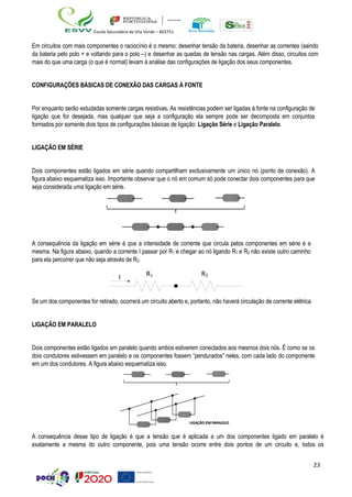 23
Escola Secundária de Vila Verde – 403751
Em circuitos com mais componentes o raciocínio é o mesmo: desenhar tensão da bateria, desenhar as correntes (saindo
da bateria pelo polo + e voltando para o polo –) e desenhar as quedas de tensão nas cargas. Além disso, circuitos com
mais do que uma carga (o que é normal) levam à análise das configurações de ligação dos seus componentes.
CONFIGURAÇÕES BÁSICAS DE CONEXÃO DAS CARGAS À FONTE
Por enquanto serão estudadas somente cargas resistivas. As resistências podem ser ligadas à fonte na configuração de
ligação que for desejada, mas qualquer que seja a configuração ela sempre pode ser decomposta em conjuntos
formados por somente dois tipos de configurações básicas de ligação: Ligação Série e Ligação Paralelo.
LIGAÇÃO EM SÉRIE
Dois componentes estão ligados em série quando compartilham exclusivamente um único nó (ponto de conexão). A
figura abaixo esquematiza isso. Importante observar que o nó em comum só pode conectar dois componentes para que
seja considerada uma ligação em série.
A consequência da ligação em série é que a intensidade de corrente que circula pelos componentes em série é a
mesma. Na figura abaixo, quando a corrente I passar por R1 e chegar ao nó ligando R1 e R2 não existe outro caminho
para ela percorrer que não seja através de R2.
Se um dos componentes for retirado, ocorrerá um circuito aberto e, portanto, não haverá circulação de corrente elétrica.
LIGAÇÃO EM PARALELO
Dois componentes estão ligados em paralelo quando ambos estiverem conectados aos mesmos dois nós. É como se os
dois condutores estivessem em paralelo e os componentes fossem “pendurados” neles, com cada lado do componente
em um dos condutores. A figura abaixo esquematiza isso.
A consequência desse tipo de ligação é que a tensão que é aplicada a um dos componentes ligado em paralelo é
exatamente a mesma do outro componente, pois uma tensão ocorre entre dois pontos de um circuito e, todos os
I R1 R2
 