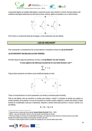 24
Escola Secundária de Vila Verde – 403751
componentes ligados em paralelo estão ligados a esses dois pontos, logo a tensão é a mesma. Na figura abaixo cada
resistência está ligada diretamente aos dois polos da fonte, portanto, ligados em paralelo e com a mesma tensão.
R2
Se for tirado um componente desse tipo de ligação, o outro componente não será afetado.
LEIS DE KIRCHHOFF
Para compreender o comportamento dos circuitos elétricos é necessário conhecer as Leis de Kirchhoff17.
LEI DE KIRCHHOFF DAS MALHAS (LEI DAS TENSÕES)
Kirchhoff, depois de algumas experiências, formulou a Lei das Malhas18 (Lei das Tensões):
“A soma algébrica das diferenças de potencial em uma malha fechada é nula”19
A figura abaixo apresenta uma bateria e duas resistências ligadas em série:
R2
Todos os componentes de um circuito apresentam uma tensão (a chamada queda de tensão).
Pela Lei das Malhas, deve ser escolhido um sentido para analisar a malha20 e considerar as tensões que estejam no
sentido escolhido como positivas e as que se encontram em sentido contrário negativas (o sentido das tensões é obtido
levando em consideração a seta que a representa). Adotando o sentido horário para percorrer o circuito e usando a Lei
das Malhas:
E − V1 − V2 = 0
17 Essas leis foram criadas pelo físico alemão Gustav Robert Kirchhoff (1824 – 1887).
18 Malha – laço que não contém nenhum outro laço dentro; área fechada do circuito.
19 Essa lei se baseia no Princípio da Conservação de Energia: uma carga que inicia e termina no mesmo ponto de uma malha
fechada deve perder tanta energia, quanto ganhou durante o percurso.
20 Percorrer a malha significa simular o sentido de circulação de uma corrente elétrica pela malha.
E
V1
R1
V2
R1
V1
E
V2
 