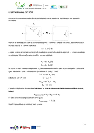 26
Escola Secundária de Vila Verde – 403751
I
V1
V2
RESISTÊNCIA EQUIVALENTE SÉRIE
Em um circuito com resistências em série, é possível substituir todas resistências associadas por uma resistência
equivalente.
R1
E R2  E Req
O circuito da direita é EQUIVALENTE ao circuito da esquerda e a corrente I, fornecida pela bateria, é a mesma nas duas
situações. Pela Lei de Kirchhoff das Malhas:
E = V1 + V2 (I)
A ligação em série apresenta a mesma corrente para todos os componentes, portanto, a corrente I é a mesma para todas
as resistências. Utilizando a Primeira Lei de Ohm em cada resistência:
V1 = I × R1 (II)
V2 = I × R2 (III)
No circuito da direita a resistência equivalente Req consome a mesma corrente I que o circuito da esquerda e, como está
ligada diretamente a fonte, a sua tensão V é igual à tensão da fonte (E). Então:
V = E = I × Req (IV)
Substituindo II, III e IV em I: E = V1 + V2
I × Req = I × R1 + I × R2
Req = R1 + R2
A resistência equivalente série é a soma dos valores de todas as resistências que estiverem conectadas em série,
entre si.
REQUIVALENTE = R1 + R2 + ⋯ + RN
Se todas as resistências ligadas em série forem iguais:
REQUIVALENTE = N × R
Onde N é a quantidade de resistência iguais em série.
I
V
 