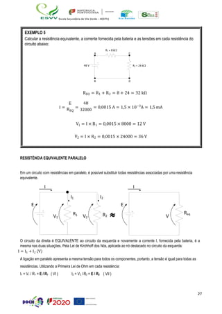 27
Escola Secundária de Vila Verde – 403751
RESISTÊNCIA EQUIVALENTE PARALELO
Em um circuito com resistências em paralelo, é possível substituir todas resistências associadas por uma resistência
equivalente.
I
E
I1 I2
I
E
V1
R1
V2
R2  V
Req
O circuito da direita é EQUIVALENTE ao circuito da esquerda e novamente a corrente I, fornecida pela bateria, é a
mesma nas duas situações. Pela Lei de Kirchhoff dos Nós, aplicada ao nó destacado no circuito da esquerda:
I = I1 + I2 (V)
A ligação em paralelo apresenta a mesma tensão para todos os componentes, portanto, a tensão é igual para todas as
resistências. Utilizando a Primeira Lei de Ohm em cada resistência:
I1 = V1 / R1 = E / R1 ( VI ) I2 = V2 / R2 = E / R2 ( VII )
EXEMPLO 5
Calcular a resistência equivalente, a corrente fornecida pela bateria e as tensões em cada resistência do
circuito abaixo:
R1 = 8 k
A C
48 V R2 = 24 k
B D
REQ = R1 + R2 = 8 + 24 = 32 kΩ
I =
E
REQ
=
48
32000
= 0,0015 A = 1,5 × 10−3
A = 1,5 mA
V1 = I × R1 = 0,0015 × 8000 = 12 V
V2 = I × R2 = 0,0015 × 24000 = 36 V
 
