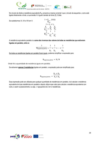 28
Escola Secundária de Vila Verde – 403751
No circuito da direita a resistência equivalente Req consome a mesma corrente I que o circuito da esquerda e, como está
ligada diretamente a fonte, a sua tensão V é igual à tensão da fonte (E). Então:
Se substituirmos VI, VII e VIII em V:
I = E
Req
(VIII)
I = I1 + I2
E
Req
1
Req
E E
= R1 R2
1 1
= +
R1 R2
A resistência equivalente paralela é a soma dos inversos dos valores de todas as resistências que estiverem
ligadas em paralelo, entre si.
1
REQUIVALENTE
1 1
= +
R1 R2
1
+ ⋯ +
RN
Se todas as resistências ligadas em paralelo forem iguais, podemos simplificar a expressão para:
REQUIVALENTE = R/N
Onde N é a quantidade de resistência iguais em paralelo.
Se estiverem apenas 2 resistências ligadas em paralelo, a expressão pode ser simplificada para:
R1 × R2
REQUIVALENTE = R1+ R2
Essa expressão pode ser utilizada para qualquer quantidade de resistências em paralelo, é só calcular a resistência
equivalente de duas resistências em paralelo e depois utilizar esse valor para calcular a resistência equivalente com
outra, e assim sucessivamente, ou seja , ir agrupando de 2 em 2 resistências.
 