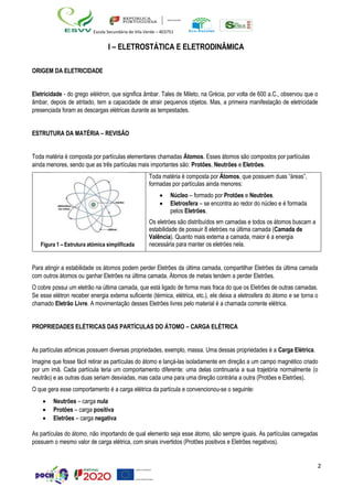 2
Escola Secundária de Vila Verde – 403751
I – ELETROSTÁTICA E ELETRODINÂMICA
ORIGEM DA ELETRICIDADE
Eletricidade - do grego eléktron, que significa âmbar. Tales de Mileto, na Grécia, por volta de 600 a.C., observou que o
âmbar, depois de atritado, tem a capacidade de atrair pequenos objetos. Mas, a primeira manifestação de eletricidade
presenciada foram as descargas elétricas durante as tempestades.
ESTRUTURA DA MATÉRIA – REVISÃO
Toda matéria é composta por partículas elementares chamadas Átomos. Esses átomos são compostos por partículas
ainda menores, sendo que as três partículas mais importantes são: Protões, Neutrões e Eletrões.
Para atingir a estabilidade os átomos podem perder Eletrões da última camada, compartilhar Eletrões da última camada
com outros átomos ou ganhar Eletrões na última camada. Átomos de metais tendem a perder Eletrões.
O cobre possui um eletrão na última camada, que está ligado de forma mais fraca do que os Eletrões de outras camadas.
Se esse elétron receber energia externa suficiente (térmica, elétrica, etc.), ele deixa a eletrosfera do átomo e se torna o
chamado Eletrão Livre. A movimentação desses Eletrões livres pelo material é a chamada corrente elétrica.
PROPRIEDADES ELÉTRICAS DAS PARTÍCULAS DO ÁTOMO – CARGA ELÉTRICA
As partículas atômicas possuem diversas propriedades, exemplo, massa. Uma dessas propriedades é a Carga Elétrica.
Imagine que fosse fácil retirar as partículas do átomo e lançá-las isoladamente em direção a um campo magnético criado
por um imã. Cada partícula teria um comportamento diferente: uma delas continuaria a sua trajetória normalmente (o
neutrão) e as outras duas seriam desviadas, mas cada uma para uma direção contrária a outra (Protões e Eletrões).
O que gera esse comportamento é a carga elétrica da partícula e convencionou-se o seguinte:
• Neutrões – carga nula
• Protões – carga positiva
• Eletrões – carga negativa
As partículas do átomo, não importando de qual elemento seja esse átomo, são sempre iguais. As partículas carregadas
possuem o mesmo valor de carga elétrica, com sinais invertidos (Protões positivos e Eletrões negativos).
Figura 1 – Estrutura atómica simplificada
Toda matéria é composta por Átomos, que possuem duas “áreas”,
formadas por partículas ainda menores:
• Núcleo – formado por Protões e Neutrões.
• Eletrosfera – se encontra ao redor do núcleo e é formada
pelos Eletrões.
Os eletróes são distribuídos em camadas e todos os átomos buscam a
estabilidade de possuir 8 eletróes na última camada (Camada de
Valência). Quanto mais externa a camada, maior é a energia
necessária para manter os eletróes nela.
 