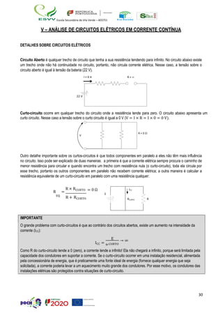 30
Escola Secundária de Vila Verde – 403751
V – ANÁLISE DE CIRCUITOS ELÉTRICOS EM CORRENTE CONTÍNUA
DETALHES SOBRE CIRCUITOS ELÉTRICOS
Circuito Aberto é qualquer trecho de circuito que tenha a sua resistência tendendo para infinito. No circuito abaixo existe
um trecho onde não há continuidade no circuito, portanto, não circula corrente elétrica. Nesse caso, a tensão sobre o
circuito aberto é igual à tensão da bateria (22 V).
Curto-circuito ocorre em qualquer trecho do circuito onde a resistência tende para zero. O circuito abaixo apresenta um
curto circuito. Nesse caso a tensão sobre o curto circuito é igual a 0 V (V = I × R = I × 0 = 0 V).
Outro detalhe importante sobre os curtos-circuitos é que todos componentes em paralelo a eles não têm mais influência
no circuito. Isso pode ser explicado de duas maneiras: a primeira é que a corrente elétrica sempre procura o caminho de
menor resistência para circular e quando encontra um trecho com resistência nula (o curto-circuito), toda ela circula por
esse trecho, portanto os outros componentes em paralelo não recebem corrente elétrica; a outra maneira é calcular a
resistência equivalente de um curto-circuito em paralelo com uma resistência qualquer:
R =
R × RCURTO
EQ
R + RCURTO
= 0 Ω
E
ICC
RCURTO R
IMPORTANTE
O grande problema com curto-circuitos é que ao contrário dos circuitos abertos, existe um aumento na intensidade da
corrente (ICC):
ICC =
R
E
CURTO
→ ∞
Como R do curto-circuito tende a 0 (zero), a corrente tende a infinito! Ela não chegará a infinito, porque será limitada pela
capacidade dos condutores em suportar a corrente. Se o curto-circuito ocorrer em uma instalação residencial, alimentada
pela concessionária de energia, que é praticamente uma fonte ideal de energia (fornece qualquer energia que seja
solicitada), a corrente poderia levar a um aquecimento muito grande dos condutores. Por esse motivo, os condutores das
instalações elétricas são protegidos contra situações de curto-circuito.
 