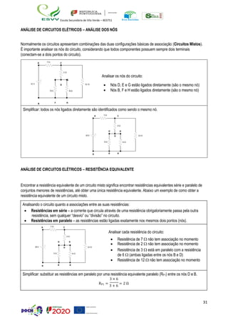 31
Escola Secundária de Vila Verde – 403751
ANÁLISE DE CIRCUITOS ELÉTRICOS – ANÁLISE DOS NÓS
Normalmente os circuitos apresentam combinações das duas configurações básicas de associação (Circuitos Mistos).
É importante analisar os nós do circuito, considerando que todos componentes possuem sempre dois terminais
(conectam-se a dois pontos do circuito).
ANÁLISE DE CIRCUITOS ELÉTRICOS – RESISTÊNCIA EQUIVALENTE
Encontrar a resistência equivalente de um circuito misto significa encontrar resistências equivalentes série e paralelo de
conjuntos menores de resistências, até obter uma única resistência equivalente. Abaixo um exemplo de como obter a
resistência equivalente de um circuito misto.
Analisando o circuito quanto a associações entre as suas resistências:
• Resistências em série – a corrente que circula através de uma resistência obrigatoriamente passa pela outra
resistência, sem qualquer “desvio” ou “divisão” no circuito.
• Resistências em paralelo – as resistências estão ligadas exatamente nos mesmos dois pontos (nós).
A 7  C
Analisar cada resistência do circuito:
2 
• Resistência de 7  não tem associação no momento
D D
• Resistência de 2  não tem associação no momento
10 V D 12 
• Resistência de 3  está em paralelo com a resistência
3  6 
de 6  (ambas ligadas entre os nós B e D)
• Resistência de 12  não tem associação no momento
B B B
Simplificar: substituir as resistências em paralelo por uma resistência equivalente paralelo (RP1) entre os nós D e B.
3 × 6
RP1 =
3 + 6
= 2 Ω
A 7  C
2 
Analisar os nós do circuito:
E G
12 V D 12 
• Nós D, E e G estão ligados diretamente (são o mesmo nó)
3  6  • Nós B, F e H estão ligados diretamente (são o mesmo nó)
B F H
Simplificar: todos os nós ligados diretamente são identificados como sendo o mesmo nó.
A 7  C
2 
D D
10 V D 12 
3  6 
B B B
 