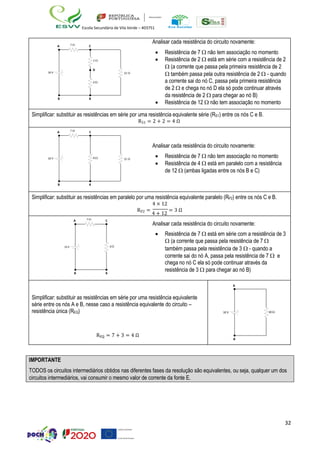 32
Escola Secundária de Vila Verde – 403751
10 V
A
B
7  C
2 
D
2 
B
12 
Analisar cada resistência do circuito novamente:
• Resistência de 7  não tem associação no momento
• Resistência de 2  está em série com a resistência de 2
 (a corrente que passa pela primeira resistência de 2
 também passa pela outra resistência de 2  - quando
a corrente sai do nó C, passa pela primeira resistência
de 2  e chega no nó D ela só pode continuar através
da resistência de 2  para chegar ao nó B)
• Resistência de 12  não tem associação no momento
Simplificar: substituir as resistências em série por uma resistência equivalente série (RS1) entre os nós C e B.
RS1 = 2 + 2 = 4 Ω
10 V
A
B
7  C
B
4  12 
Analisar cada resistência do circuito novamente:
• Resistência de 7  não tem associação no momento
• Resistência de 4  está em paralelo com a resistência
de 12  (ambas ligadas entre os nós B e C)
Simplificar: substituir as resistências em paralelo por uma resistência equivalente paralelo (RP2) entre os nós C e B.
4 × 12
RP2 =
4 + 12
= 3 Ω
1
A
0 V
B
7  C
3
B
Analisar cada resistência do circuito novamente:
• Resistência de 7  está em série com a resistência de 3
 (a corrente que passa pela resistência de 7 

também passa pela resistência de 3  - quando a
corrente sai do nó A, passa pela resistência de 7  e
chega no nó C ela só pode continuar através da
resistência de 3  para chegar ao nó B)
Simplificar: substituir as resistências em série por uma resistência equivalente
série entre os nós A e B, nesse caso a resistência equivalente do circuito –
resistência única (REQ)
REQ = 7 + 3 = 4 Ω
A
10 V 10 
B
IMPORTANTE
TODOS os circuitos intermediários obtidos nas diferentes fases da resolução são equivalentes, ou seja, qualquer um dos
circuitos intermediários, vai consumir o mesmo valor de corrente da fonte E.
 