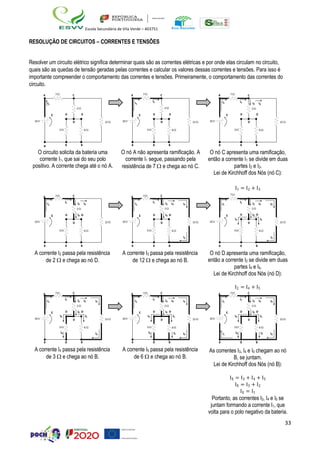 33
Escola Secundária de Vila Verde – 403751
RESOLUÇÃO DE CIRCUITOS – CORRENTES E TENSÕES
Resolver um circuito elétrico significa determinar quais são as correntes elétricas e por onde elas circulam no circuito,
quais são as quedas de tensão geradas pelas correntes e calcular os valores dessas correntes e tensões. Para isso é
importante compreender o comportamento das correntes e tensões. Primeiramente, o comportamento das correntes do
circuito.
A 7 C
I1
2 
A 7 C
I1
I1
2 
A 7
I1
C
I1 I2 I3
2 
E D D
10V D 12 
E D D
10V D 12 
E D D
10V D 12 
3  6  3  6  3  6 
B B B
O circuito solicita da bateria uma
corrente I1, que sai do seu polo
positivo. A corrente chega até o nó A.
B B B
O nó A não apresenta ramificação. A
corrente I1 segue, passando pela
resistência de 7  e chega ao nó C.
B B B
O nó C apresenta uma ramificação,
então a corrente I1 se divide em duas
partes I2 e I3.
Lei de Kirchhoff dos Nós (nó C):
I1 = I2 + I3
A 7
I1
C
I1 I2 I3
2 
A 7
I1
C
I1 I2 I3 I3
2 
7
I1
I1 I2 I3 I3
2 
E
10V
D I2 D
D 12 
E
10V
D I2 D
D 12  10V
E D I2 D
I4 I5
D 12 
3  6  3  6 
I3
3  6 
I3
B B B
A corrente I2 passa pela resistência
de 2  e chega ao nó D.
B B B
A corrente I3 passa pela resistência
de 12  e chega ao nó B.
B B B
O nó D apresenta uma ramificação,
então a corrente I2 se divide em duas
partes I4 e I5.
Lei de Kirchhoff dos Nós (nó D):
I2 = I4 + I5
A 7
I1
C
I1 I2 I3 I3
2 
A 7
I1
C
I1 I2 I3 I3
2 
A 7
I1
C
I1 I2 I3 I3
2 
10V
E D I2 D
I4 I5
D 12  10V
E D I2 D
I4 I5
D 12  10V
E D I2 D
I4 I5
D 12 
3  6 
I4 I3
3  6 
I4 I5 I3
3  6 
I1
I4 I5 I3
B B B
A corrente I4 passa pela resistência
de 3  e chega ao nó B.
B B B
A corrente I5 passa pela resistência
de 6  e chega ao nó B.
B B B
As correntes I3, I4 e I5 chegam ao nó
B, se juntam.
Lei de Kirchhoff dos Nós (nó B):
IX = I3 + I4 + I5
IX = I3 + I2
IX = I1
Portanto, as correntes I3, I4 e I5 se
juntam formando a corrente I1, que
volta para o polo negativo da bateria.
 