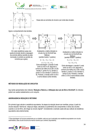 34
Escola Secundária de Vila Verde – 403751
A 7  C
I1 I2 I3
2 
E D D
10 V
I4 I5
D 12  Essas são as correntes do circuito e por onde elas circulam.
3  6 
B B B
Agora o comportamento das tensões.
A 7 C A 7 C A 7 C
I1
V1 V2
I2 I3
2 
V1 V2
2 
V1 V2
2 
10V
E D D
I4 I5
V3
D 12 
E
10V
D D
V3
D 12 
E
10V
D D
V3
D 12 
3  6 
V4 V5
3  6 
V4 V5
3  6 
V4 V5
B B B
Em cada resistência surge uma
queda de tensão devido a passagem
da corrente elétrica (sentido da seta
da tensão é contrário ao sentido da
B B B
Analisando a malha indicada no
circuito (Lei do Kirchhoff das
Malhas):
(sentido horário = positivo)
B B B
Analisando a malha indicada no
circuito (Lei do Kirchhoff das
Malhas):
(sentido horário = positivo)
corrente que a gera).
E − V1 − V2 − V4 = 0 V5 + V2 − V3 = 0
E = V1 + V2 + V4 V3 = V5 + V2
Outra abordagem: a tensão E está
entre os nós A e B. Seguindo o
contorno da malha (nó A até o nó B):
tensão V1 (entre A e C), tensão V2
(entre C e D) e tensão V4 (entre D e
B). Portanto, a tensão entre A e B é
a soma dessas outras tensões.
Outra abordagem: a tensão V3 está
entre os nós C e B. Seguindo o
contorno da malha (nó C até o nó B):
tensão V2 (entre C e D) e tensão V5
(entre D e B). Portanto, a tensão
entre C e B é a soma dessas outras
tensões.
MÉTODOS DE RESOLUÇÃO DE CIRCUITOS
Aqui serão apresentados dois métodos: Redução e Retorno, e Utilização das Leis de Ohm e Kirchhoff. Os métodos
podem ser usados isoladamente ou em conjunto.
ABORDAGEM DA REDUÇÃO E RETORNO
Em primeiro lugar calcular a resistência equivalente. As etapas da redução devem ser mantidas, porque, à partir do
circuito reduzido “retorna-se”, etapa por etapa, calculando os parâmetros dos componentes e ramos dos circuitos
(usando a Lei de Ohm), até chegar ao circuito original23. Considerando o exemplo usado até aqui (cálculo da resistência
equivalente visto anteriormente).
23 Essa abordagem só funciona exatamente por um detalhe: cada vez que é calculada uma resistência equivalente num circuito
intermediário, esse circuito funciona da mesma maneira que o anterior (equivalente).
 