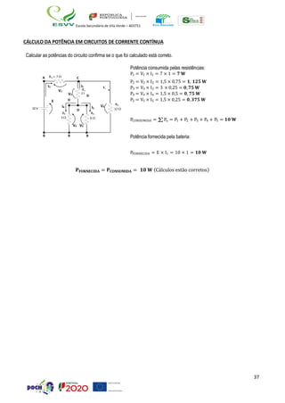 37
Escola Secundária de Vila Verde – 403751
CÁLCULO DA POTÊNCIA EM CIRCUITOS DE CORRENTE CONTÍNUA
Calcular as potências do circuito confirma se o que foi calculado está correto.
10 V
A R1 = 7 
I1
V1
E
I4
C
I5
V3
D
R3
12 
Potência consumida pelas resistências:
P1 = V1 × I1 = 7 × 1 = 𝟕 𝐖
P2 = V2 × I2 = 1,5 × 0,75 = 𝟏, 𝟏𝟐𝟓 𝐖
P3 = V3 × I3 = 3 × 0,25 = 𝟎, 𝟕𝟓 𝐖
P4 = V4 × I4 = 1,5 × 0,5 = 𝟎, 𝟕𝟓 𝐖
P5 = V5 × I5 = 1,5 × 0,25 = 𝟎, 𝟑𝟕𝟓 𝐖
R4 R5
3  6 
PCONSUMIDA = ∑Pn = P1 + P2 + P3 + P4 + P5 = 𝟏𝟎 𝐖
V4 V5
B B B Potência fornecida pela bateria:
PFORNECIDA = E × I1 = 10 × 1 = 𝟏𝟎 𝐖
𝐏𝐅𝐎𝐑𝐍𝐄𝐂𝐈𝐃𝐀 = 𝐏𝐂𝐎𝐍𝐒𝐔𝐌𝐈𝐃𝐀 = 𝟏𝟎 𝐖 (Cálculos estão corretos)
I2
I3
V2
D
R
2 
2
D
 