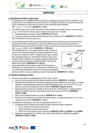 38
Escola Secundária de Vila Verde – 403751
EXERCÍCIOS
II. RESISTÊNCIA ELÉTRICA E LEIS DE OHM
1. É necessário criar uma resistência elétrica que permita a passagem de 20A quando ela for submetida a uma
tensão de 220V. Essa resistência será criada usando um fio enrolado de Nicrómio, com secção transversal de
0,5mm². Qual deve ser o comprimento do condutor usado na fabricação dessa resistência.
OBS: NICROMIO = 1,1 .mm²/m. (RESPOSTA: l = 50 m)
2. Uma bobina é criada a partir de 500 voltas de fio de cobre enrolado em um suporte cilíndrico, com raio de 10 cm
(COBRE = 0,0172 .mm²/m). Sendo a seção transversal do fio igual a 10 mm², calcular:
a. Resistência elétrica do condutor enrolado (RESPOSTA: R = 5,4 )
b. A tensão nos terminais da bobina quando circula por ela uma corrente de 2,5 A (RESPOSTA: V = 13,51 V)
OBS: Circunferência do círculo é igual a 2 x r
3. A Usina Hidrelétrica de Ilha Solteira envia energia elétrica para centros consumidores por meio de uma linha de
transmissão com 680 km de comprimento, composta por cabos de alumínio de seção transversal 320 mm².
Considerando que a tensão fornecida é de 440 kV, calcular a corrente que circula por essa linha de transmissão.
OBS: ALUMÍNIO = 0,0292 .mm²/m. (RESPOSTA: I = 7091,06 A)
4. Por impossibilidade física, a rede elétrica pública foi ligada a casa de um
sítio por meio de condutores de cobre com seção transversal de 1,5 mm²,
do modo como indicado por LINHA 1, na figura ao lado. Agora, é possível
fazer uma ligação direta com a casa (LINHA 2 na figura ao lado), mas é
necessário manter a resistência que a ligação apresentava anteriormente.
Calcular a seção transversal que o condutor da LINHA 2 deve ter para
atender essa condição. (RESPOSTA: S = 1,04 mm²)
5. Alguns cabos elétricos são formados por vários fios finos trançados e
recobertos por um material isolante. Um certo cabo tem 150 fios de cobre
e a corrente total transmitida pelo cabo é de 0,75 A quando a diferença de
potencial é de 220 V. Calcular a resistência de cada fio individualmente. (RESPOSTA: R = 1,96 )
III. POTÊNCIA E ENERGIA ELÉTRICA
6. Para um chuveiro elétrico com especificação de 7500 W / 220 V, calcule:
a. Qual a corrente consumida quando é utilizado em potência máxima? (RESPOSTA: I = 34,09 A)
b. Disjuntores são dispositivos que interrompem a passagem de corrente elétrica no circuito, quando a corrente
ultrapassar o valor especificado para eles. Se existem disjuntores para 20 A, 25 A, 30 A, 35 A e 40 A, qual
deve ser a escolha para proteger esse chuveiro elétrico? (RESPOSTA: Disjuntor de 35 A)
c. Se esse chuveiro funcionar por um período de 30 minutos por dia, ininterruptamente, e a tarifa de energia
elétrica for 0,31€/kWh, qual será o custo de fazer esse chuveiro funcionar por 30 dias? (RESPOSTA:
CUSTO = 34,88€)
d. Qual o valor da resistência elétrica do chuveiro? (RESPOSTA: R = 6,45 )
e. Se ela tiver que ser fabricada com condutor de nicromo enrolado, com seção transversal de 1,5 mm², qual o
comprimento do condutor? (RESPOSTA: l = 8,8 m)
7. Uma residência é alimentada por uma rede de energia elétrica de 220 V e 15 A.
a. Os aparelhos abaixo poderão funcionar dentro da potência máxima fornecida à residência?
• Home Theater de 110 W durante 4 horas por dia
• Projetor de 1200 W durante 20 minutos por dia
• Smart TV de 150 W durante 3 horas e meia por dia (RESPOSTA: SIM; PALIM(3300W) > PCONS(1460W))
b. Se tarifa de energia elétrica for 0,31€/kWh, qual o custo mensal (30 dias) da utilização dos aparelhos?
(RESPOSTA: CUSTO = 12,69€)
 