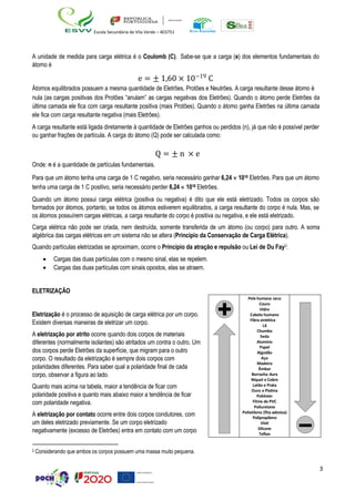 3
Escola Secundária de Vila Verde – 403751
A unidade de medida para carga elétrica é o Coulomb (C). Sabe-se que a carga (e) dos elementos fundamentais do
átomo é
e = ± 1,60 × 10−19
C
Átomos equilibrados possuem a mesma quantidade de Eletrões, Protões e Neutrões. A carga resultante desse átomo é
nula (as cargas positivas dos Protões “anulam” as cargas negativas dos Eletrões). Quando o átomo perde Eletrões da
última camada ele fica com carga resultante positiva (mais Protões). Quando o átomo ganha Eletrões na última camada
ele fica com carga resultante negativa (mais Eletrões).
A carga resultante está ligada diretamente à quantidade de Eletrões ganhos ou perdidos (n), já que não é possível perder
ou ganhar frações de partícula. A carga do átomo (Q) pode ser calculada como:
Q = ± n × e
Onde: n é a quantidade de partículas fundamentais.
Para que um átomo tenha uma carga de 1 C negativo, seria necessário ganhar 6,24  1018 Eletrões. Para que um átomo
tenha uma carga de 1 C positivo, seria necessário perder 6,24  1018 Eletrões.
Quando um átomo possui carga elétrica (positiva ou negativa) é dito que ele está eletrizado. Todos os corpos são
formados por átomos, portanto, se todos os átomos estiverem equilibrados, a carga resultante do corpo é nula. Mas, se
os átomos possuírem cargas elétricas, a carga resultante do corpo é positiva ou negativa, e ele está eletrizado.
Carga elétrica não pode ser criada, nem destruída, somente transferida de um átomo (ou corpo) para outro. A soma
algébrica das cargas elétricas em um sistema não se altera (Princípio da Conservação de Carga Elétrica).
Quando partículas eletrizadas se aproximam, ocorre o Princípio da atração e repulsão ou Lei de Du Fay2:
• Cargas das duas partículas com o mesmo sinal, elas se repelem.
• Cargas das duas partículas com sinais opostos, elas se atraem.
ELETRIZAÇÃO
Eletrização é o processo de aquisição de carga elétrica por um corpo.
Existem diversas maneiras de eletrizar um corpo.
A eletrização por atrito ocorre quando dois corpos de materiais
diferentes (normalmente isolantes) são atritados um contra o outro. Um
dos corpos perde Eletrões da superfície, que migram para o outro
corpo. O resultado da eletrização é sempre dois corpos com
polaridades diferentes. Para saber qual a polaridade final de cada
corpo, observar a figura ao lado.
Quanto mais acima na tabela, maior a tendência de ficar com
polaridade positiva e quanto mais abaixo maior a tendência de ficar
com polaridade negativa.
A eletrização por contato ocorre entre dois corpos condutores, com
um deles eletrizado previamente. Se um corpo eletrizado
negativamente (excesso de Eletrões) entra em contato com um corpo
2 Considerando que ambos os corpos possuem uma massa muito pequena.
Pele humana seca
Couro
Vidro
Cabelo humano
Fibra sintética
Lã
Chumbo
Seda
Alumínio
Papel
Algodão
Aço
Madeira
Âmbar
Borracha dura
Níquel e Cobre
Latão e Prata
Ouro e Platina
Poliéster
Filme de PVC
Poliuretano
Polietileno (fita adesiva)
Polipropileno
Vinil
Silicone
Teflon
 