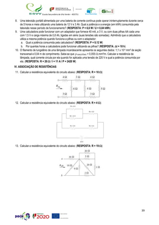 39
Escola Secundária de Vila Verde – 403751
8. Uma televisão portátil alimentada por uma bateria de corrente contínua pode operar ininterruptamente durante cerca
de 5 horas e meia utilizando uma bateria de 12 V e 3 Ah. Qual a potência e a energia (em kWh) consumida pela
televisão nesse período de funcionamento? (RESPOSTA: P = 6,6 W / U = 0,04 kWh)
9. Uma calculadora pode funcionar com um adaptador que fornece 40 mA, a 3 V, ou com duas pilhas AA cada uma
com 1,5 V e carga máxima de 0,8 Ah, ligadas em série (suas tensões são somadas). Admitindo que a calculadora
utiliza a mesma potência quando funciona a pilhas ou com o adaptador:
a. Qual a potência consumida pela calculadora? (RESPOSTA: P = 0,12 W)
b. Por quantas horas a calculadora pode funcionar utilizando as pilhas? (RESPOSTA: t = 10 h)
10. O filamento de tungstênio de uma lâmpada incandescente apresenta os seguintes dados: 1,1 x 10-4 mm² de seção
transversal e 0,04 m de comprimento. Sabe-se que TUNGSTÊNIO = 0,055 .mm²/m. Calcular a resistência da
lâmpada, qual corrente circula por ela quando for aplicada uma tensão de 220 V e qual a potência consumida por
ela. (RESPOSTA: R = 20  / I = 11 A / P = 2420 W)
IV. ASSOCIAÇÃO DE RESISTÊNCIAS
11. Calcular a resistência equivalente do circuito abaixo: (RESPOSTA: R = 10 )
12. Calcular a resistência equivalente do circuito abaixo: (RESPOSTA: R = 4 )
R3= 6 
12 V
13. Calcular a resistência equivalente do circuito abaixo: (RESPOSTA: R = 19 )
R5= 4 
R4 = 12 
R1= 3  R2= 5 
 