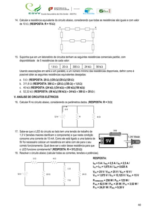 40
Escola Secundária de Vila Verde – 403751
14. Calcular a resistência equivalente do circuito abaixo, considerando que todas as resistências são iguais e com valor
de 10 . (RESPOSTA: R = 15 )
15. Suponha que em um laboratório de circuitos tenham as seguintes resistências comerciais padrão, com
disponibilidade de 5 resistências de cada valor:
1,8  20  300  24 k 56 k
Usando associações em série e em paralelo, e um número mínimo das resistências disponíveis, definir como é
possível obter as seguintes resistências equivalentes desejadas:
a. 5  (RESPOSTA: 20  //20 //20 //20 )
b. 311,8  (RESPOSTA: 300  + (20  //20 ) + 1,8 )
c. 40 k (RESPOSTA: (24 k //24 k) + (56 k//56 k))
d. 52,32 k (RESPOSTA: (56 k//56 k) + 24 k + 300  + 20  )
V. ANÁLISE DE CIRCUITOS ELÉTRICOS
16. Calcular R no circuito abaixo, considerando os parâmetros dados. (RESPOSTA: R = 3 )
6 A
12 V R 6 
17. Sabe-se que o LED do circuito ao lado tem uma tensão de trabalho de
1,3 V (tensões maiores danificam o componente) e que nesta condição
consome uma corrente de 15 mA. Como ele está ligado a uma bateria de
9V foi necessário colocar um resistência em série com ele para o seu
correto funcionamento. Qual deve ser o valor desse resistência para que
o LED funcione corretamente? (RESPOSTA: R = 513,33 )
18. Resolver o circuito abaixo (calcular todas as correntes, tensões e potências).
50 V
5  4 
10 
1 
24 
7 
RESPOSTA:
I5 = 5 A / I10 = 2,5 A / I4 = 2,5 A /
I1 = I7 = 1,875 A / I24= 0,625 A
V5 = 25 V / V10 = 25 V / V4 = 10 V /
V1 = 1,875 V / V7 = 13,125 V / V24 = 15 V
PFORNECIDA = 250 W / P5 = 125 W /
P10 = 62,5 W / P4 = 25 W / P1 = 3,52 W /
P7 = 24,61 W / P24 = 9,38 V
A B
 