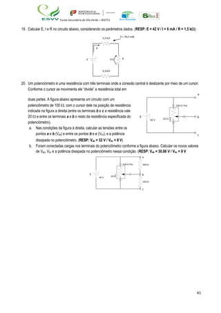 41
Escola Secundária de Vila Verde – 403751
100  Pot
40 V 20 
19. Calcular E, I e R no circuito abaixo, considerando os parâmetros dados. (RESP: E = 42 V / I = 6 mA / R = 1,5 k)
2,2 k P = 79,2 mW
I
E 9 V R
3,3 k
20. Um potenciómetro é uma resistência com três terminais onde a conexão central é deslizante por meio de um cursor.
Conforme o cursor se movimenta ele “divide” a resistência total em
a
duas partes. A figura abaixo apresenta um circuito com um
potenciômetro de 100 , com o cursor dele na posição de resistência
indicada na figura a direita (entre os terminais b e c a resistência vale
20  e entre os terminais a e b o resto da resistência especificada do E b
potenciómetro).
a. Nas condições da figura à direita, calcular as tensões entre os
pontos a e b (Vab) e entre os pontos b e c (Vbc); e a potência c
dissipada no potenciômetro. (RESP: Vab = 32 V / Vbc = 8 V)
b. Foram conectadas cargas nos terminais do potenciômetro conforme a figura abaixo. Calcular os novos valores
de Vab, Vbc e a potência dissipada no potenciômetro nessa condição. (RESP: Vab = 30,86 V / Vbc = 9 V
a
100  Pot 200 
E
40 V 20 
b
100 
c
 