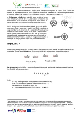 4
Escola Secundária de Vila Verde – 403751
neutro (mesma quantidade de Eletrões e Protões) existe a tendência do equilíbrio de cargas. Alguns Eletrões em
excesso do corpo eletrizado passam para o corpo neutro, fazendo com que ele assuma a polaridade negativa também.
O resultado da eletrização são dois corpos com a mesma polaridade (polaridade do corpo eletrizado).
A eletrização por indução ocorre entre dois corpos condutores, com um
deles eletrizado previamente (corpo indutor), mas sem contato entre eles.
Quando o corpo indutor se aproxima do corpo neutro (figura ao lado), as
cargas negativas do corpo neutro são atraídas para próximo do corpo
CORPO
POSITIVO
+ +
+ + +
CORPO NEUTRO POLARIZADO E
SENDO ELETRIZADO
NEGATIVAMENTE
-
- +
+ - -
-
indutor, enquanto as cargas positivas são repelidas para o outro lado do
corpo neutro. Então o corpo neutro é ligado à terra3. Existe a tendência do
corpo atrair Eletrões do aterramento. Se o corpo indutor for afastado nesse
momento, as cargas internas do corpo neutro voltam a se distribuir e as
cargas atraídas do aterramento voltam para terra. Mas, se no momento
dessa polarização (separação de cargas) o aterramento for cortado, os
Eletrões atraídos ficam no corpo, que adquire uma polaridade negativa. A
eletrização por indução gera dois corpos com polaridades diferentes.
FORÇA ELÉTRICA (F)
+ + -
- +
+
-
-
CORPO ELETRIZADO
NEGATIVAMENTE
Quando duas cargas se aproximam, surge em cada uma das cargas uma força de repulsão ou atração (dependendo das
polaridades). São as Forças Elétricas, que têm o mesmo módulo para as duas cargas, mas sentidos contrários.
(forças de atração)
(forças de repulsão)
Lei de Coulomb (empírica) define o módulo das forças elétricas geradas pela interação das duas cargas elétricas (Q1 e
Q2). O módulo da força de interação é:
Onde:
𝐹 = 𝐾 × 𝑄1 × 𝑄2
𝑟2
F = força elétrica gerada pela interação entre as cargas, em Newton (N)
Q1 e Q2 = cargas elétricas que estão interagindo, em Coulomb (C)
r = distância entre as cargas, em metros (m)
K = constante eletrostática (empírica), que vale 9,0  109 N.m²/C²
3 Ligar algo à terra (ou aterrar) é conectar o corpo diretamente ao solo (superfície do planeta). Como o planeta é muito grande, a
diferença entre cargas positivas e negativas é praticamente desprezível, portanto consideramos que a sua polaridade é neutra (não
importa se ele perde ou ganha cargas elétricas). Por esse motivo, quando conectamos algo à terra, podemos ter Eletrões saindo da
terra para o corpo ou o contrário, com muita facilidade, mas sem alterar a polaridade da terra (que continua neutra).
- -
-
-
- -
-
-
 