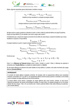 7
Escola Secundária de Vila Verde – 403751
Abaixo, algumas expressões gerais relacionadas a trabalho e energia.
Na figura acima a carga q (positiva) é colocada no ponto i e sofre o efeito do potencial elétrico da carga Q (positiva).
Surge uma força elétrica (Fe) de repulsão, que move a carga q até o ponto f.
Considerando que o conjunto de cargas se encontra livre do efeito de outras forças, é possível considerar que a força
resultante no conjunto é a força elétrica:
F
⃗ resultante = ⃗
F elétrica
A energia mecânica no ponto i é igual à energia mecânica no ponto f:
Umecânica_i = Umecânica_f
Ucinética_i + Upotencial_i = Ucinética_f + Upotencial_f
Upotencial_i − Upotencial_f = Ucinética_f − Ucinética_i
Upotencial_i − Upotencial_f = τFR
Conclui-se que:
τFelétrica
= Upi − Upf = q × Vi − q × Vf = q × (Vi − Vf)
τFelétrica
= q × V
Onde V é a Diferença de Potencial (d.d.p.) entre o ponto i (inicial) e o ponto f (final). A diferença de potencial é
conhecida como Tensão Elétrica e a unidade de medida também é o Volt (V).
Se não existir diferença de potencial não existe trabalho da força elétrica e, portanto, não existe movimento das cargas
elétricas (Corrente Elétrica).
INTERESSANTE
O conceito de tensão elétrica é bastante conhecido. As tomadas onde os equipamentos elétricos são conectados
fornecem uma tensão (127 V ou 220 V). Um equipamento elétrico funciona porque quando é conectado à uma tomada
ocorre circulação de cargas elétricas por ele (corrente elétrica).
O choque elétrico ocorre devido a passagem de cargas elétricas pelo corpo humano, portanto, se não houver
diferença de potencial, não haverá movimentação de cargas. Por esse motivo, um pássaro pousado em um fio de alta
tensão não leva choque. Todo o fio se encontra sob o mesmo potencial elétrico (não existe diferença de potencial,
nem corrente elétrica).
τFR
= ∆Ucinética = Uc_final − Uc_inicial
(trabalho da força resultante é a variação da energia cinética)
Umecânica_inicial = Umecânica_final
(energia mecânica no ponto inicial é igual à energia mecânica no ponto final)
Umecânica = Ucinética + Upotencial
(energia mecânica é a soma da energia cinética com a energia potencial)
 
