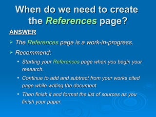 When do we need to create
      the References page?
ANSWER
   The References page is a work-in-progress.
   Recommend:
       Starting your References page when you begin your
        research.
       Continue to add and subtract from your works cited
        page while writing the document
       Then finish it and format the list of sources as you
        finish your paper.
 