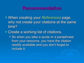 Recommendation
 When creating your References page,
  why not create your citations at the same
  time?
 Create a working list of citations.
     So when you take a quote or a paraphrase
      from your resource, you have the citation
      readily available and you don’t forget to
      include it.
 
