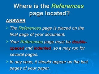 Where is the References
       page located?
ANSWER
 The References page is placed on the
 final page of your document.
 Your References page must be double-
 spaced and indented, so it may run for
 several pages.
 In any case, it should appear on the last
 pages of your paper.
 