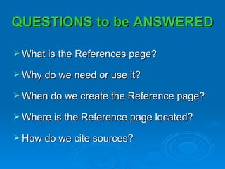 QUESTIONS to be ANSWERED

 What is the References page?

 Why do we need or use it?

 When do we create the Reference page?

 Where is the Reference page located?

 How do we cite sources?
 