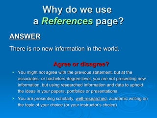 Why do we use
           a References page?
ANSWER
There is no new information in the world.

                     Agree or disagree?
   You might not agree with the previous statement, but at the
    associates- or bachelors-degree level, you are not presenting new
    information, but using researched information and data to uphold
    the ideas in your papers, portfolios or presentations.
   You are presenting scholarly, well-researched, academic writing on
    the topic of your choice (or your instructor’s choice)
 