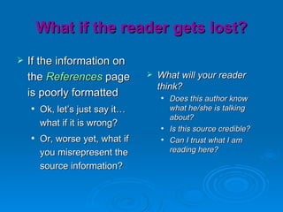 What if the reader gets lost?
   If the information on
    the References page             What will your reader
                                     think?
    is poorly formatted                 Does this author know
       Ok, let’s just say it…           what he/she is talking
                                         about?
        what if it is wrong?            Is this source credible?
       Or, worse yet, what if          Can I trust what I am
        you misrepresent the             reading here?

        source information?
 
