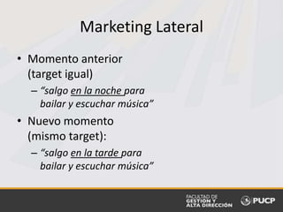 Marketing Lateral
• Momento anterior
(target igual)
– “salgo en la noche para
bailar y escuchar música”
• Nuevo momento
(mismo target):
– “salgo en la tarde para
bailar y escuchar música”
 